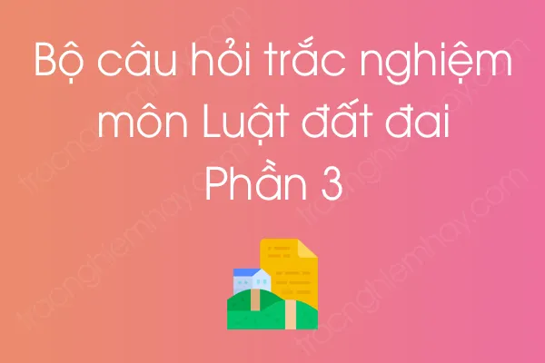 Bộ câu hỏi trắc nghiệm môn Luật đất đai - Phần 3 Bộ câu hỏi trắc nghiệm môn Luật đất đai - Phần 3