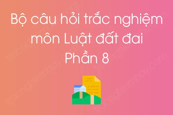 Bộ câu hỏi trắc nghiệm môn Luật đất đai - Phần 8 Bộ câu hỏi trắc nghiệm môn Luật đất đai - Phần 8
