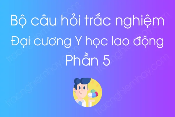 Bộ câu hỏi trắc nghiệm môn Đại cương Y học lao động - Phần 5 Bộ câu hỏi trắc nghiệm môn Đại cương Y học lao động - Phần 5