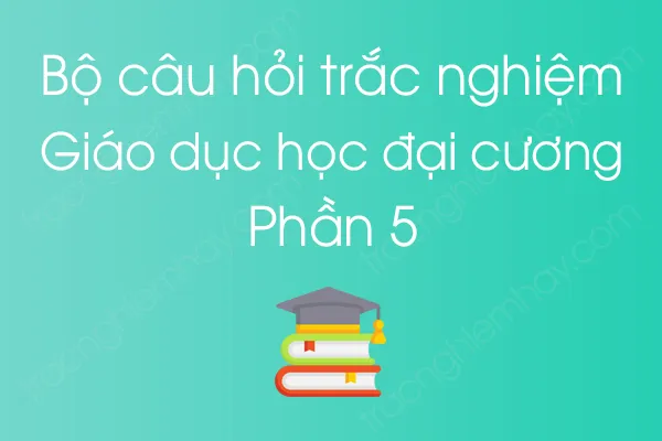 Bộ câu hỏi trắc nghiệm môn Giáo dục học đại cương - Phần 5 Bộ câu hỏi trắc nghiệm môn Giáo dục học đại cương - Phần 5