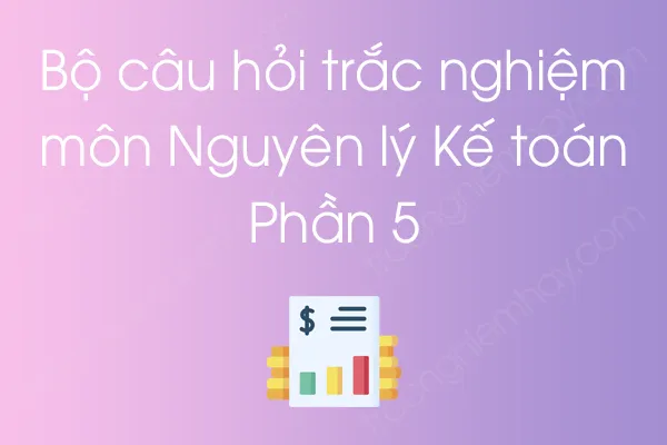 Bộ câu hỏi trắc nghiệm môn Nguyên lý Kế toán - Phần 5 Bộ câu hỏi trắc nghiệm môn Nguyên lý Kế toán - Phần 5