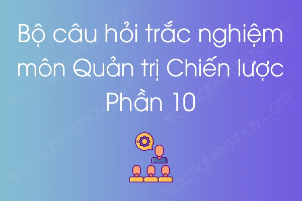 Bộ câu hỏi trắc nghiệm môn Quản trị Chiến lược - Phần 10 Bộ câu hỏi trắc nghiệm môn Quản trị Chiến lược - Phần 10