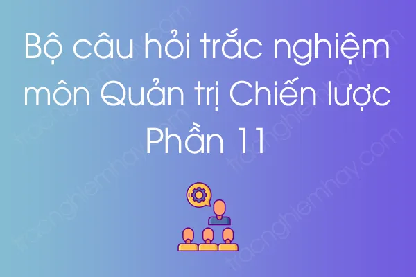 Bộ câu hỏi trắc nghiệm môn Quản trị Chiến lược - Phần 11 Bộ câu hỏi trắc nghiệm môn Quản trị Chiến lược - Phần 11