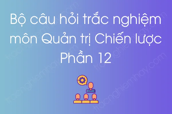 Bộ câu hỏi trắc nghiệm môn Quản trị Chiến lược - Phần 12 Bộ câu hỏi trắc nghiệm môn Quản trị Chiến lược - Phần 12