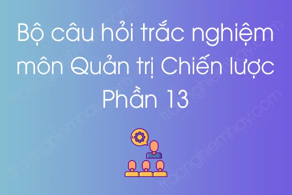 Bộ câu hỏi trắc nghiệm môn Quản trị Chiến lược - Phần 13 Bộ câu hỏi trắc nghiệm môn Quản trị Chiến lược - Phần 13