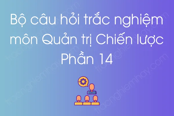 Bộ câu hỏi trắc nghiệm môn Quản trị Chiến lược - Phần 14 Bộ câu hỏi trắc nghiệm môn Quản trị Chiến lược - Phần 14