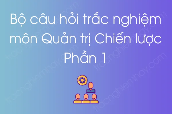 Bộ câu hỏi trắc nghiệm môn Quản trị Chiến lược - Phần 1 Bộ câu hỏi trắc nghiệm môn Quản trị Chiến lược - Phần 1