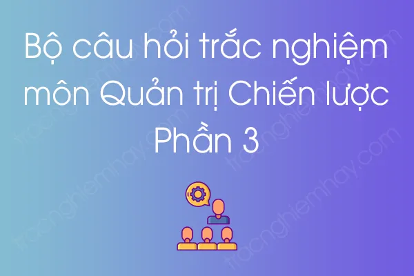 Bộ câu hỏi trắc nghiệm môn Quản trị Chiến lược - Phần 3 Bộ câu hỏi trắc nghiệm môn Quản trị Chiến lược - Phần 3