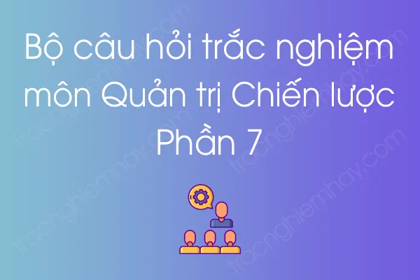 Bộ câu hỏi trắc nghiệm môn Quản trị Chiến lược - Phần 7 Bộ câu hỏi trắc nghiệm môn Quản trị Chiến lược - Phần 7