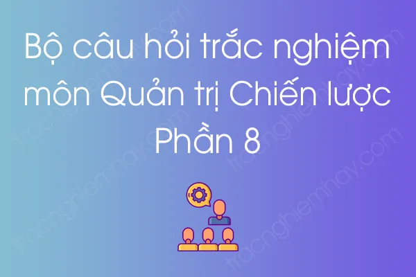 Bộ câu hỏi trắc nghiệm môn Quản trị Chiến lược - Phần 8 Bộ câu hỏi trắc nghiệm môn Quản trị Chiến lược - Phần 8