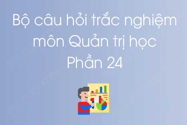 Bộ câu hỏi trắc nghiệm môn Quản trị học - Phần 24 Bộ câu hỏi trắc nghiệm môn Quản trị học - Phần 24