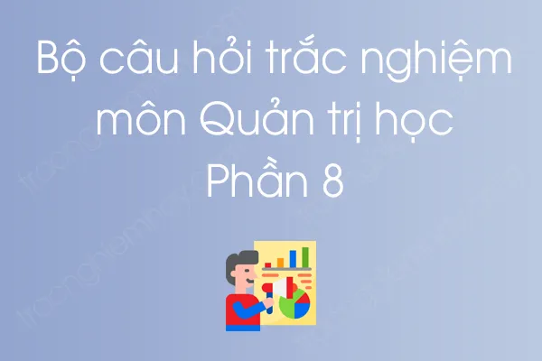 Bộ câu hỏi trắc nghiệm môn Quản trị học - Phần 8 Bộ câu hỏi trắc nghiệm môn Quản trị học - Phần 8