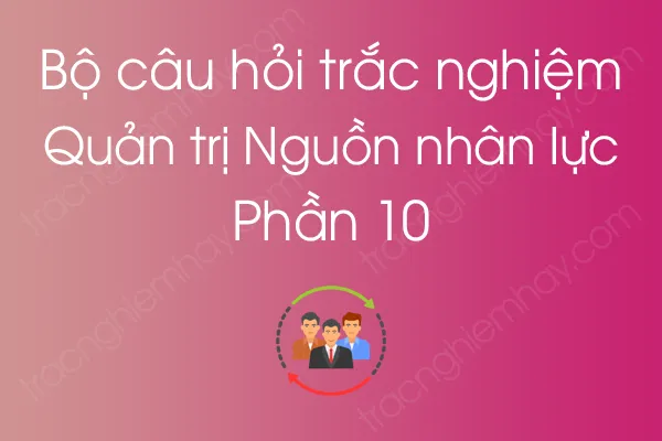 Bộ câu hỏi trắc nghiệm môn Quản trị Nguồn nhân lực - Phần 10 Bộ câu hỏi trắc nghiệm môn Quản trị Nguồn nhân lực - Phần 10