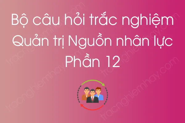 Bộ câu hỏi trắc nghiệm môn Quản trị Nguồn nhân lực - Phần 12 Bộ câu hỏi trắc nghiệm môn Quản trị Nguồn nhân lực - Phần 12