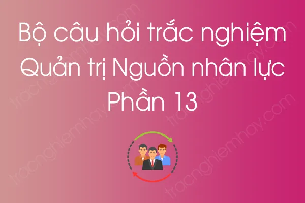 Bộ câu hỏi trắc nghiệm môn Quản trị Nguồn nhân lực - Phần 13 Bộ câu hỏi trắc nghiệm môn Quản trị Nguồn nhân lực - Phần 13