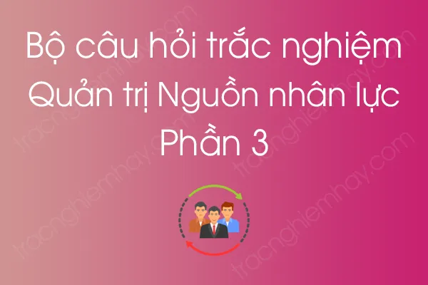 Bộ câu hỏi trắc nghiệm môn Quản trị Nguồn nhân lực - Phần 3 Bộ câu hỏi trắc nghiệm môn Quản trị Nguồn nhân lực - Phần 3