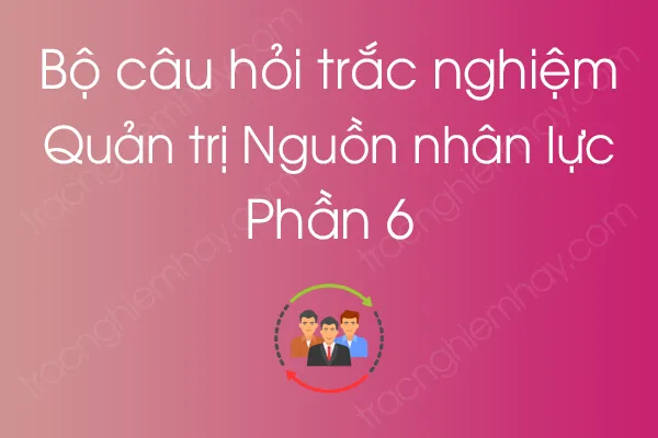 Bộ câu hỏi trắc nghiệm môn Quản trị Nguồn nhân lực - Phần 6 Bộ câu hỏi trắc nghiệm môn Quản trị Nguồn nhân lực - Phần 6