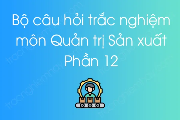 Bộ câu hỏi trắc nghiệm môn Quản trị Sản xuất - Phần 12 Bộ câu hỏi trắc nghiệm môn Quản trị Sản xuất - Phần 12