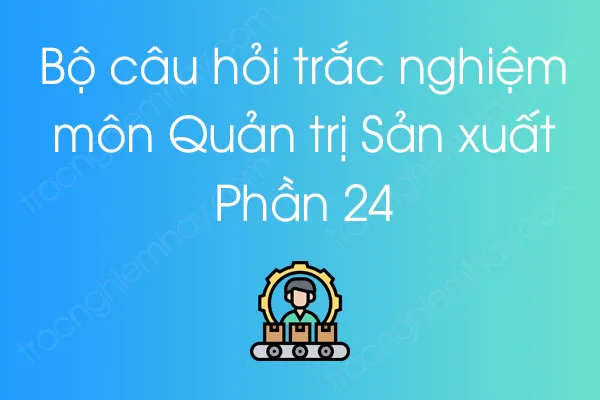 Bộ câu hỏi trắc nghiệm môn Quản trị Sản xuất - Phần 24 Bộ câu hỏi trắc nghiệm môn Quản trị Sản xuất - Phần 24
