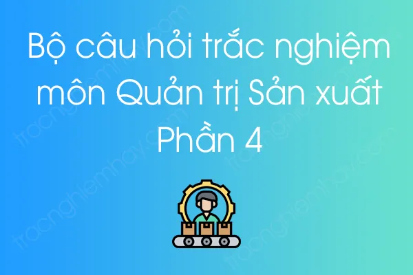 Bộ câu hỏi trắc nghiệm môn Quản trị Sản xuất - Phần 4 Bộ câu hỏi trắc nghiệm môn Quản trị Sản xuất - Phần 4