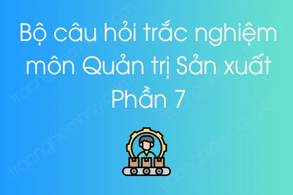 Bộ câu hỏi trắc nghiệm môn Quản trị Sản xuất - Phần 7 Bộ câu hỏi trắc nghiệm môn Quản trị Sản xuất - Phần 7
